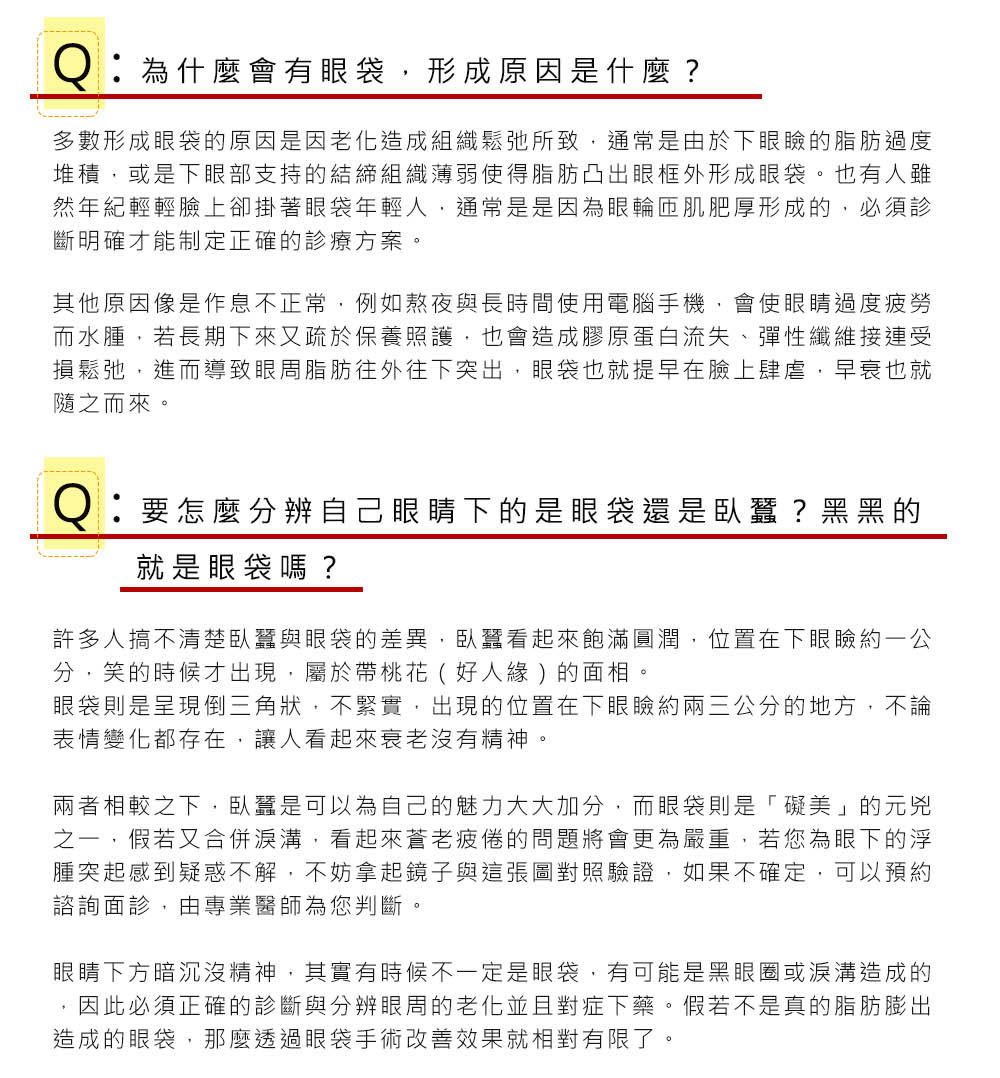 Q：為什麼會有眼袋，形成原因是什麼？ A：多數形成眼袋的原因是因老化造成組織鬆弛所致，通常是由於下眼瞼的脂肪過度堆積，或是下眼部支持的結締組織薄弱使得脂肪凸出眼框外形成眼袋。